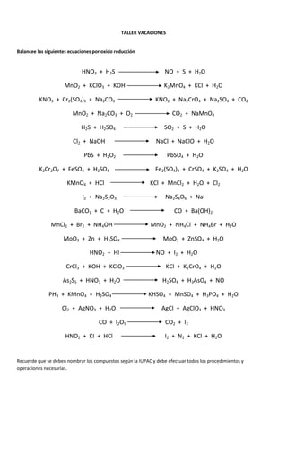 TALLER VACACIONES


Balancee las siguientes ecuaciones por oxido reducción


                             HNO3 + H2S                           NO + S + H2O

                     MnO2 + KClO3 + KOH                           K2MnO4 + KCl + H2O

          KNO3 + Cr2(SO4)3 + Na2CO3                           KNO2 + Na2CrO4 + Na2SO4 + CO2

                         MnO2 + Na2CO3 + O2                          CO2 + NaMnO4

                             H2S + H2SO4                          SO2 + S + H2O

                         Cl2 + NaOH                           NaCl + NaClO + H2O

                              PbS + H2O2                           PbSO4 + H2O

          K2Cr2O7 + FeSO4 + H2SO4                             Fe2(SO4)3 + CrSO4 + K2SO4 + H2O

                      KMnO4 + HCl                          KCl + MnCl2 + H2O + Cl2

                             I2 + Na2S2O3                         Na2S4O6 + NaI

                          BaCO3 + C + H2O                             CO + Ba(OH)2

               MnCl2 + Br2 + NH4OH                          MnO2 + NH4Cl + NH4Br + H2O

                     MoO3 + Zn + H2SO4                           MoO2 + ZnSO4 + H2O

                                 HNO2 + HI                    NO + I2 + H2O

                      CrCl3 + KOH + KClO3                         KCl + K2CrO4 + H2O

                     As2S5 + HNO3 + H2O                          H2SO4 + H3AsO4 + NO

              PH3 + KMnO4 + H2SO4                          KHSO4 + MnSO4 + H3PO4 + H2O

                    Cl2 + AgNO3 + H2O                            AgCl + AgClO3 + HNO3

                                     CO + I2O5                    CO2 + I2

                      HNO2 + KI + HCl                             I2 + N2 + KCl + H2O


Recuerde que se deben nombrar los compuestos según la IUPAC y debe efectuar todos los procedimientos y
operaciones necesarias.
 
