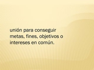 unión para conseguir
metas, fines, objetivos o
intereses en común.
 