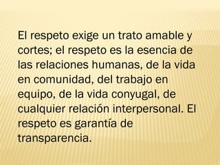 El respeto exige un trato amable y
cortes; el respeto es la esencia de
las relaciones humanas, de la vida
en comunidad, del trabajo en
equipo, de la vida conyugal, de
cualquier relación interpersonal. El
respeto es garantía de
transparencia.
 