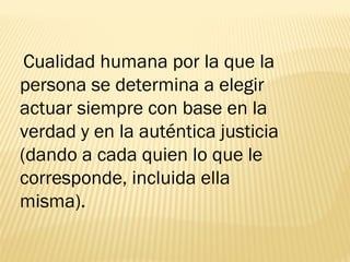 Cualidad humana por la que la
persona se determina a elegir
actuar siempre con base en la
verdad y en la auténtica justicia
(dando a cada quien lo que le
corresponde, incluida ella
misma).
 