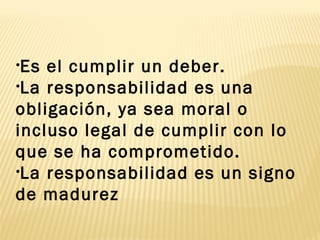 •Es el cumplir un deber.
•La responsabilidad es una
obligación, ya sea moral o
incluso legal de cumplir con lo
que se ha comprometido.
•La responsabilidad es un signo
de madurez
 