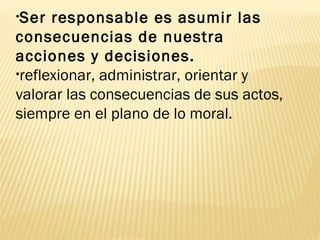 •Ser responsable es asumir las
consecuencias de nuestra
acciones y decisiones.
•reflexionar, administrar, orientar y
valorar las consecuencias de sus actos,
siempre en el plano de lo moral.
 