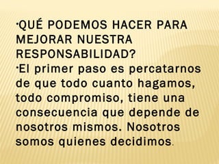 •QUÉ PODEMOS HACER PARA
MEJORAR NUESTRA
RESPONSABILIDAD?
•El primer paso es percatarnos
de que todo cuanto hagamos,
todo compromiso, tiene una
consecuencia que depende de
nosotros mismos. Nosotros
somos quienes decidimos.
 