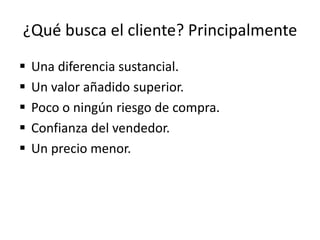 ¿Qué busca el cliente? Principalmente
 Una diferencia sustancial.
 Un valor añadido superior.
 Poco o ningún riesgo de compra.
 Confianza del vendedor.
 Un precio menor.
 