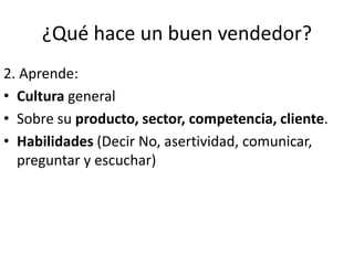 ¿Qué hace un buen vendedor?
2. Aprende:
• Cultura general
• Sobre su producto, sector, competencia, cliente.
• Habilidades (Decir No, asertividad, comunicar,
preguntar y escuchar)
 