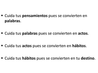  Cuida tus pensamientos pues se convierten en
palabras.
 Cuida tus palabras pues se convierten en actos.
 Cuida tus actos pues se convierten en hábitos.
 Cuida tus hábitos pues se convierten en tu destino.
 