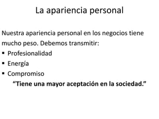 La apariencia personal
Nuestra apariencia personal en los negocios tiene
mucho peso. Debemos transmitir:
 Profesionalidad
 Energía
 Compromiso
“Tiene una mayor aceptación en la sociedad.”
 
