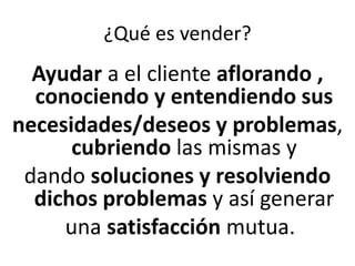 ¿Qué es vender?
Ayudar a el cliente aflorando ,
conociendo y entendiendo sus
necesidades/deseos y problemas,
cubriendo las mismas y
dando soluciones y resolviendo
dichos problemas y así generar
una satisfacción mutua.
 