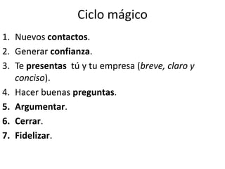 Ciclo mágico
1. Nuevos contactos.
2. Generar confianza.
3. Te presentas tú y tu empresa (breve, claro y
conciso).
4. Hacer buenas preguntas.
5. Argumentar.
6. Cerrar.
7. Fidelizar.
 