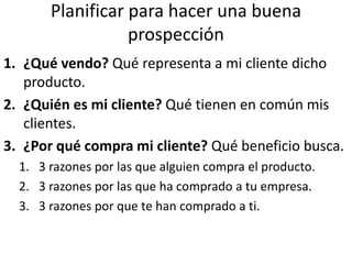 Planificar para hacer una buena
prospección
1. ¿Qué vendo? Qué representa a mi cliente dicho
producto.
2. ¿Quién es mi cliente? Qué tienen en común mis
clientes.
3. ¿Por qué compra mi cliente? Qué beneficio busca.
1. 3 razones por las que alguien compra el producto.
2. 3 razones por las que ha comprado a tu empresa.
3. 3 razones por que te han comprado a ti.
 