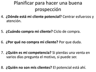 Planificar para hacer una buena
prospección
4. ¿Dónde está mi cliente potencial? Centrar esfuerzos y
atención.
5. ¿Cuándo compra mi cliente? Ciclo de compra.
6. ¿Por qué no compra mi cliente? Por que duda.
7. ¿Quién es mi competencia? Si pierdas una venta en
varios días pregunta el motivo, si puede ser.
8. ¿Quién no son mis clientes? El potencial está ahí.
 