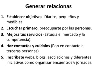 Generar relacionas
1. Establecer objetivos. Diarios, pequeños y
medibles.
2. Escuchar primero, preocuparte por las personas.
3. Mejora tus servicios (Estudia el mercado y la
competencia).
4. Haz contactos y cuídalos (Pon en contacto a
terceras personas)
5. Inscríbete webs, blogs, asociaciones y diferentes
iniciativas como organizar encuentros y jornadas.
 