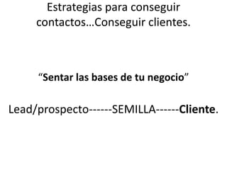 Estrategias para conseguir
contactos…Conseguir clientes.
“Sentar las bases de tu negocio”
Lead/prospecto------SEMILLA------Cliente.
 
