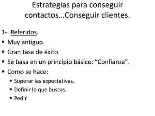 Estrategias para conseguir
contactos…Conseguir clientes.
1-. Referidos.
 Muy antiguo.
 Gran tasa de éxito.
 Se basa en un principio básico: “Confianza”.
 Como se hace:
 Superar las expectativas.
 Definir lo que buscas.
 Pedir.
 