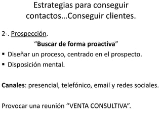 Estrategias para conseguir
contactos…Conseguir clientes.
2-. Prospección.
“Buscar de forma proactiva”
 Diseñar un proceso, centrado en el prospecto.
 Disposición mental.
Canales: presencial, telefónico, email y redes sociales.
Provocar una reunión “VENTA CONSULTIVA”.
 