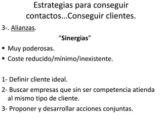 Estrategias para conseguir
contactos…Conseguir clientes.
3-. Alianzas.
“Sinergias”
 Muy poderosas.
 Coste reducido/mínimo/inexistente.
1- Definir cliente ideal.
2- Buscar empresas que sin ser competencia atienda
al mismo tipo de cliente.
3- Proponer y desarrollar acciones conjuntas.
 