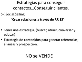 Estrategias para conseguir
contactos…Conseguir clientes.
5-. Social Selling.
“Crear relaciones a través de RR SS”
 Tener una estrategia. (buscar, atraer, conversar y
educar)
 Estrategia de contenidos para generar referencias,
alianzas y prospección.
NO se VENDE
 