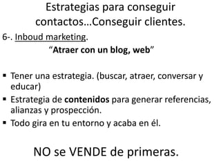 Estrategias para conseguir
contactos…Conseguir clientes.
6-. Inboud marketing.
“Atraer con un blog, web”
 Tener una estrategia. (buscar, atraer, conversar y
educar)
 Estrategia de contenidos para generar referencias,
alianzas y prospección.
 Todo gira en tu entorno y acaba en él.
NO se VENDE de primeras.
 