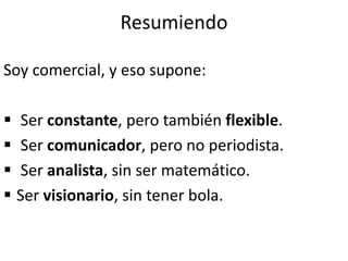 Resumiendo
Soy comercial, y eso supone:
 Ser constante, pero también flexible.
 Ser comunicador, pero no periodista.
 Ser analista, sin ser matemático.
 Ser visionario, sin tener bola.
 