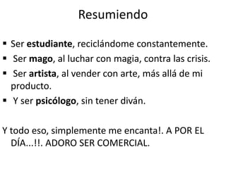 Resumiendo
 Ser estudiante, reciclándome constantemente.
 Ser mago, al luchar con magia, contra las crisis.
 Ser artista, al vender con arte, más allá de mi
producto.
 Y ser psicólogo, sin tener diván.
Y todo eso, simplemente me encanta!. A POR EL
DÍA...!!. ADORO SER COMERCIAL.
 