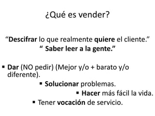 ¿Qué es vender?
“Descifrar lo que realmente quiere el cliente.”
“ Saber leer a la gente.”
 Dar (NO pedir) (Mejor y/o + barato y/o
diferente).
 Solucionar problemas.
 Hacer más fácil la vida.
 Tener vocación de servicio.
 