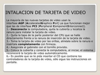 INTALACION DE TARJETA DE VIDEO
La mayoría de las nuevas tarjetas de video usan la
interfase AGP (AcceleratedGraphics Port) ya que funcionan mejor
que las de interfase PCI (Peripheral ComponentInterconnect).
1.- Desconecta la computadora, quita la cubierta y localiza la
ranura para instalar la tarjeta de video.
2.- Quita la tapa de la parte posterior del CPU que se halle
directamente frente a la ranura de inserción de la tarjeta de video.
3.- Toma la tarjeta de video por las orillas, alinéala sobre la ranura e
insértala completamente con firmeza.
4.- Asegúrala al gabinete con el tornillo provisto.
5.- Coloca la cubierta y conecta la computadora, al iniciar, el sistema
reconocerá la tarjeta de video automáticamente.
6.- Es posible que se te pida insertar el CD que contiene los
controladores de la tarjeta de video, sólo sigue las instrucciones en
pantalla.
 