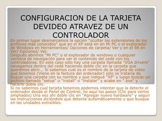 CONFIGURACION DE LA TARJETA
       DEVIDEO ATRAVEZ DE UN
            CONTROLADOR
En primer lugar desmarcamos la opción "ocultar las extensiones de los
archivos más conocidos" que en el XP está en en Mi PC o el explorador
de Windows en Herramientas/ Opciones de carpeta/ Ver y en el 98 en
Ver/ Opciones/ Ver.
Después abrimos "Mi PC" o el explorador de windows o cualquier
ventana de navegación para ver el contenido del cedé con los
controladores. En este caso sólo hay una carpeta llamada "VGA drivers"
navegamos dentro del cedé haciendo doble clic en la carpeta que
queremos abrir... Si sabemos cual es el nombre de la tarjeta de vídeo
que tenemos (Viene en la factura del ordenador) sólo se trataría de
buscar una carpeta con su nombre y que indique "XP" y luego buscar un
archivo llamado "setup" o "install" o "instalar" y acabe en ".exe" y
hacerle doble clic.
Si no sabemos cual tarjeta tenemos podemos intentar que la detecte el
ordenador desde el Panel de Control, he aquí los pasos (Clic para verlos
ampliados) Una vez ahí doble clic en "Agregar nuevo hardware" y seguir
las instrucciones diciéndole que detecte automáticamente y que busque
en las unidades extraíbles.
 