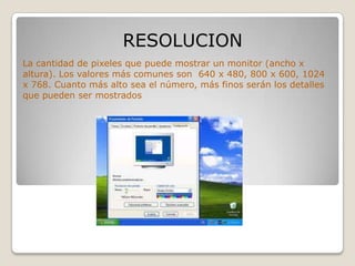 RESOLUCION
La cantidad de pixeles que puede mostrar un monitor (ancho x
altura). Los valores más comunes son 640 x 480, 800 x 600, 1024
x 768. Cuanto más alto sea el número, más finos serán los detalles
que pueden ser mostrados
 