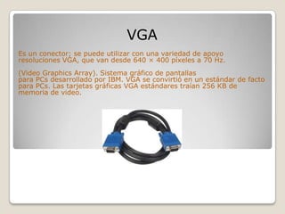 VGA
Es un conector; se puede utilizar con una variedad de apoyo
resoluciones VGA, que van desde 640 × 400 píxeles a 70 Hz.
(Video Graphics Array). Sistema gráfico de pantallas
para PCs desarrollado por IBM. VGA se convirtió en un estándar de facto
para PCs. Las tarjetas gráficas VGA estándares traían 256 KB de
memoria de video.
 