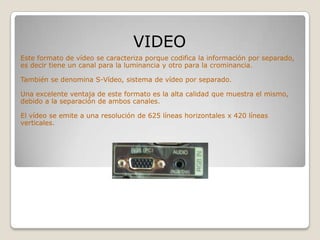 VIDEO
Este formato de vídeo se caracteriza porque codifica la información por separado,
es decir tiene un canal para la luminancia y otro para la crominancia.

También se denomina S-Vídeo, sistema de vídeo por separado.

Una excelente ventaja de este formato es la alta calidad que muestra el mismo,
debido a la separación de ambos canales.

El vídeo se emite a una resolución de 625 líneas horizontales x 420 líneas
verticales.
 