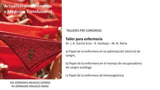 Actualización en Anemia
y Medicina Transfusional
TALLERES PRE-CONGRESO
Taller para enfermería
Dr. J. A. García-Erce - R. Garbayo - M. N. Neria
a) Papel de la enfermera en la optimización (ahorro) de
sangre,
b) Papel de la enfermera en el manejo de recuperadores
de sangre autóloga
c) Papel de la enfermera de hemovigilancia
XIX JORNADAS ANUALES GIEMSA
XII JORNADAS ANUALES AWGE
 