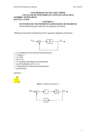 Reducción de Diagrama de Bloques                                              Lab. Control I


                  UNIVERSIDAD TECNICA DEL NORTE
        FACULTAD DE INGENIERIA EN CIENCIAS APLICADAS
NOMBRE: MUÑOZ RENE
ESCUELA: CIME
                                 CONTROL 1
    FUNCIONES DE TRANSFERENCIA (DIAGRAMA DE BLOQUES)
    Utilizar MatLab para la reducción de diagramas de bloques.


Obtenga la función de transferencia de los siguientes diagramas de bloques.




>> % introducción de la función de transferencia
>> % figura 1
>> n1=[10];
>> d1=[1 5];
>> % resolución del bloque de transferencia
>> [n,d]=feedback(n1,d1,1,1,-1);
>> %respuesta de la función de transferencia
>> printsys(n,d)

num/den =

    10
  -----
  s + 15
                               Figura 1. Diagrama de bloques 2.




                                                                                          1
 