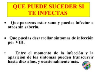 QUE PUEDE SUCEDER SI TE INFECTAS         Que parezcas estar sano y puedas infectar a otros sin saberlo.      Que puedas desarrollar síntomas de infección por VIH. Entre el momento de la infección y la aparición de los síntomas pueden transcurrir hasta diez años, y ocasionalmente más.  