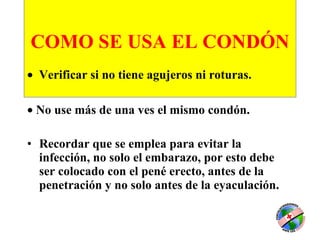 COMO SE USA EL CONDÓN       Verificar si no tiene agujeros ni roturas.  No use más de una ves el mismo condón. Recordar que se emplea para evitar la infección, no solo el embarazo, por esto debe ser colocado con el pené erecto, antes de la penetración y no solo antes de la eyaculación.   