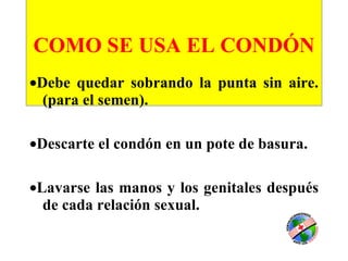 COMO SE USA EL CONDÓN    Debe quedar sobrando la punta sin aire. (para el semen).  Descarte el condón en un pote de basura.  Lavarse las manos y los genitales después de cada relación sexual. 