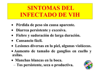 SINTOMAS DEL INFECTADO   DE VIH      Pérdida de peso sin causa aparente.      Diarrea persistente y excesiva.      Fiebre y sudoración de larga duración.      Cansancio fácil.    Lesiones diversas en la piel, algunas violáceas.    Aumento de tamaño de ganglios en cuello y axilas.     Manchas blancas en la boca. Tos persistente, seca o productiva.   