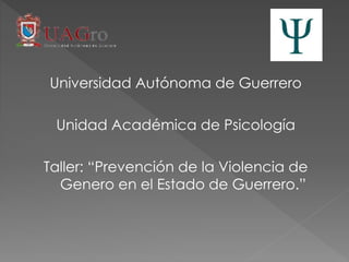 Universidad Autónoma de Guerrero
Unidad Académica de Psicología
Taller: “Prevención de la Violencia de
Genero en el Estado de Guerrero.”
 