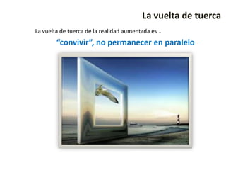 La vuelta de tuerca
La vuelta de tuerca de la realidad aumentada es …
        “convivir”, no permanecer en paralelo
 
