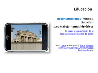 Educación

  Reconstrucciones (museos,
                    ciudades)
para trabajar temas históricos
          Ej: Layar y su aplicación de la
      reconstrucción en zonas de Berlín



Otros: Libros (Aliens y UFO), libros, Biología,
    química, evaluaciones…, Varios museos,
                           Enciclopedia, etc.
 