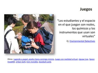 Juegos

                                                        “Los estudiantes y el espacio
                                                         en el que juegan son reales,
                                                                    los químicos y los
                                                          instrumentos que usan son
                                                                            virtuales”
                                                                   Ej: Environmental Detectives




Otros: Jugando a papel, piedra tijera conmigo mismo, Juego con realidad virtual, Jigsaw Live, Space
InvadAR, Urban Golf, tren invisible, baseball cards
 