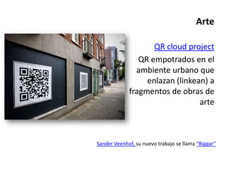 Arte

                    QR cloud project
                QR empotrados en el
               ambiente urbano que
                  enlazan (linkean) a
             fragmentos de obras de
                                 arte



Sander Veenhof, su nuevo trabajo se llama “Biggar”
 