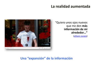 La realidad aumentada


                     “Quiero unos ojos nuevos
                             que me den más
                           información de mi
                                 alrededor…”
                                    (eDiam Junaio)




Una “expansión” de la información
 