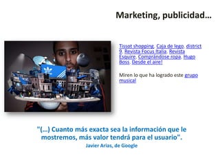 Marketing, publicidad…


                             Tissot shopping, Caja de lego, district
                             9, Revista Focus Italia, Revista
                             Esquire, Comprándose ropa, Hugo
                             Boss, Desde el aire!

                             Miren lo que ha logrado este grupo
                             musical




"(…) Cuanto más exacta sea la información que le
 mostremos, más valor tendrá para el usuario".
               Javier Arias, de Google
 