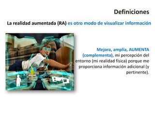 Definiciones
La realidad aumentada (RA) es otro modo de visualizar información




                                        Mejora, amplía, AUMENTA
                                 (complementa), mi percepción del
                              entorno (mi realidad física) porque me
                               proporciona información adicional (y
                                                         pertinente).
 