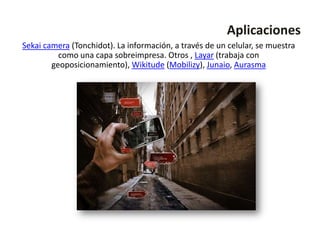 Aplicaciones
Sekai camera (Tonchidot). La información, a través de un celular, se muestra
          como una capa sobreimpresa. Otros , Layar (trabaja con
        geoposicionamiento), Wikitude (Mobilizy), Junaio, Aurasma
 