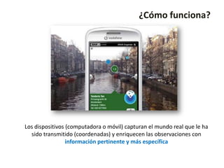 ¿Cómo funciona?




Los dispositivos (computadora o móvil) capturan el mundo real que le ha
  sido transmitido (coordenadas) y enriquecen las observaciones con
                 información pertinente y más específica
 