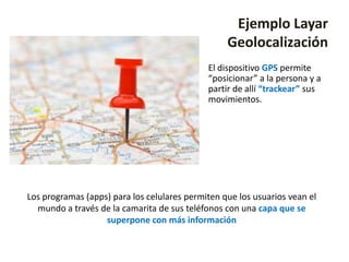 Ejemplo Layar
                                                  Geolocalización
                                             El dispositivo GPS permite
                                             “posicionar” a la persona y a
                                             partir de allí “trackear” sus
                                             movimientos.




Los programas (apps) para los celulares permiten que los usuarios vean el
  mundo a través de la camarita de sus teléfonos con una capa que se
                   superpone con más información
 