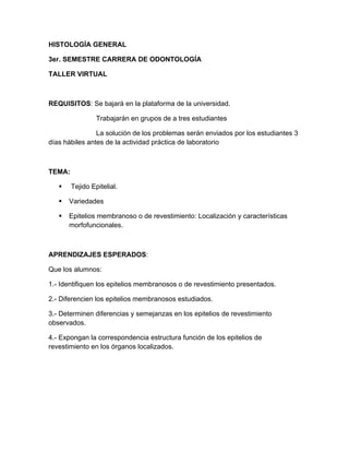 HISTOLOGÍA GENERAL

3er. SEMESTRE CARRERA DE ODONTOLOGÍA

TALLER VIRTUAL



REQUISITOS: Se bajará en la plataforma de la universidad.

                 Trabajarán en grupos de a tres estudiantes

                La solución de los problemas serán enviados por los estudiantes 3
días hábiles antes de la actividad práctica de laboratorio



TEMA:

       Tejido Epitelial.

      Variedades

      Epitelios membranoso o de revestimiento: Localización y características
       morfofuncionales.



APRENDIZAJES ESPERADOS:

Que los alumnos:

1.- Identifiquen los epitelios membranosos o de revestimiento presentados.

2.- Diferencien los epitelios membranosos estudiados.

3.- Determinen diferencias y semejanzas en los epitelios de revestimiento
observados.

4.- Expongan la correspondencia estructura función de los epitelios de
revestimiento en los órganos localizados.
 