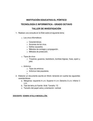 INSTITUCIÓN EDUCATIVA EL PÓRTICO

        TECNOLOGÍA E INFORMÁTICA - GRADO OCTAVO

                        TALLER DE INVESTIGACIÓN
  1. Realizar una consulta en la Web sobre el siguiente tema:

            Los virus informáticos:

                    Características.
                    Acciones de los virus.
                    Daños causados.
                    Métodos de contagio y propagación.
                    Métodos de protección.

            Tipos de virus:
                  Troyanos, gusanos, backdoors, bombas lógicas, hoax, spam y
                   joke.

            Antivirus.
                  Tipos de antivirus.
                  Antivirus más populares.
                 
  2. Elaborar un documento escrito en Word, teniendo en cuenta las siguientes
     características:
        a. Márgenes: Izquierdo 4 c.m. Superior 4 c.m. Derecho 3 c.m. Inferior 3
            c.m.
        b. Tipo de letra y/o fuente: Arial. Tamaño: 12.
        c. Tamaño del papel carta y orientación: vertical.



DOCENTE: EDWIN AYALA MOGOLLÓN.
 