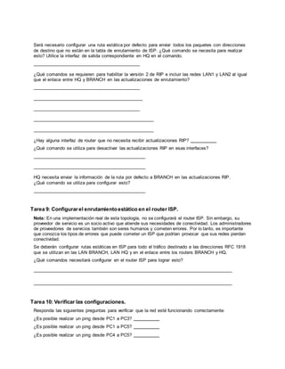 CCNA Exploration
Conceptos y protocolos de enrutamiento: Práctica de laboratorio 7.5.2:
RIPv2 Práctica de laboratorio de configuración deldesafío de RIPv2
Todo el contenido es Copy right © 1992 – 2007 de Cisco Sy stems, Inc.
Todos los derechos reserv ados. Este documento es inf ormación pública de Cisco. Página 6 de 8
Será necesario configurar una ruta estática por defecto para enviar todos los paquetes con direcciones
de destino que no están en la tabla de enrutamiento de ISP. ¿Qué comando se necesita para realizar
esto? Utilice la interfaz de salida correspondiente en HQ en el comando.
¿Qué comandos se requieren para habilitar la versión 2 de RIP e incluir las redes LAN1 y LAN2 al igual
que el enlace entre HQ y BRANCH en las actualizaciones de enrutamiento?
¿Hay alguna interfaz de router que no necesita recibir actualizaciones RIP?
¿Qué comando se utiliza para desactivar las actualizaciones RIP en esas interfaces?
HQ necesita enviar la información de la ruta por defecto a BRANCH en las actualizaciones RIP.
¿Qué comando se utiliza para configurar esto?
Tarea 9: Configurar el enrutamientoestático en el router ISP.
Nota: En una implementación real de esta topología, no se configurará el router ISP. Sin embargo, su
proveedor de servicio es un socio activo que atiende sus necesidades de conectividad. Los administradores
de proveedores de servicios también son seres humanos y cometen errores. Por lo tanto, es importante
que conozca los tipos de errores que puede cometer un ISP que podrían provocar que sus redes pierdan
conectividad.
Se deberán configurar rutas estáticas en ISP para todo el tráfico destinado a las direcciones RFC 1918
que se utilizan en las LAN BRANCH, LAN HQ y en el enlace entre los routers BRANCH y HQ.
¿Qué comandos necesitará configurar en el router ISP para lograr esto?
Tarea 10: Verificar las configuraciones.
Responda las siguientes preguntas para verificar que la red esté funcionando correctamente:
¿Es posible realizar un ping desde PC1 a PC3?
¿Es posible realizar un ping desde PC1 a PC5?
¿Es posible realizar un ping desde PC4 a PC5?
 
